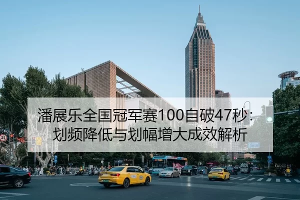 潘展乐全国冠军赛100自破47秒：划频降低与划幅增大成效解析
