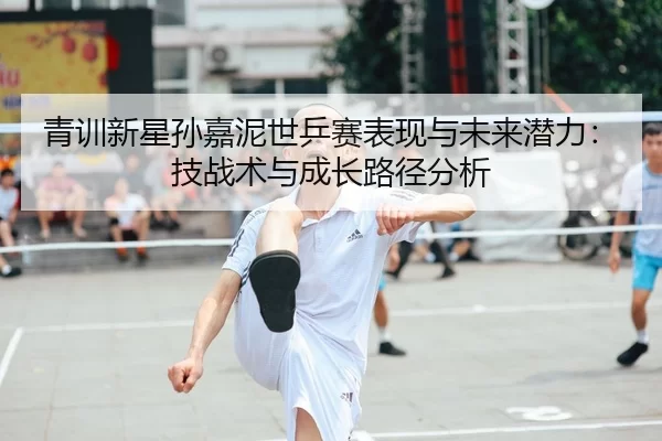 青训新星孙嘉泥世乒赛表现与未来潜力：技战术与成长路径分析