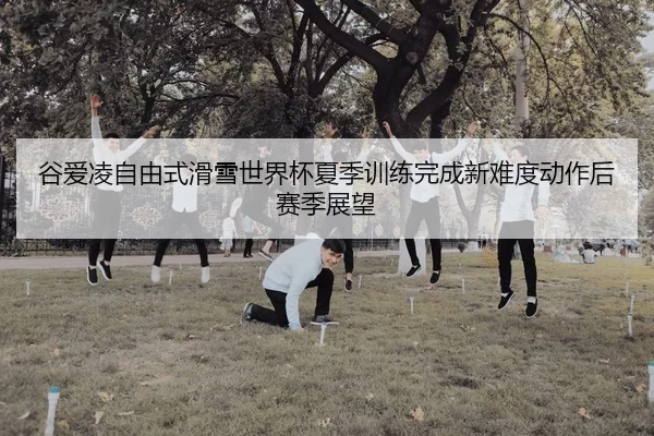 谷爱凌自由式滑雪世界杯夏季训练完成新难度动作后赛季展望